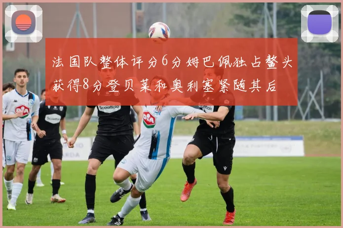 法国队整体评分6分姆巴佩独占鳌头获得8分登贝莱和奥利塞紧随其后