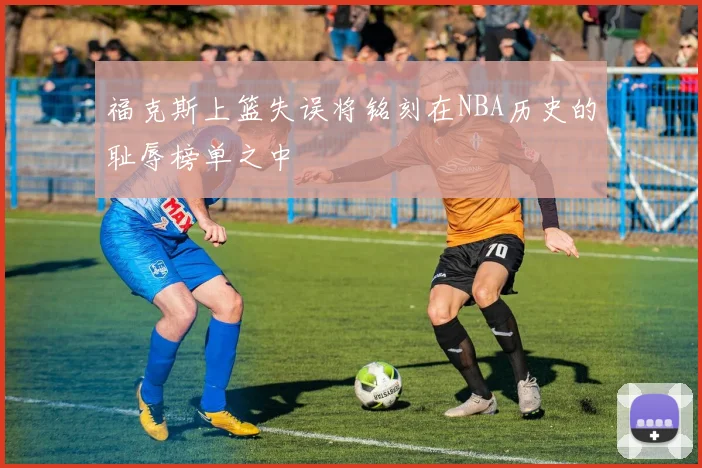 福克斯上篮失误将铭刻在NBA历史的耻辱榜单之中