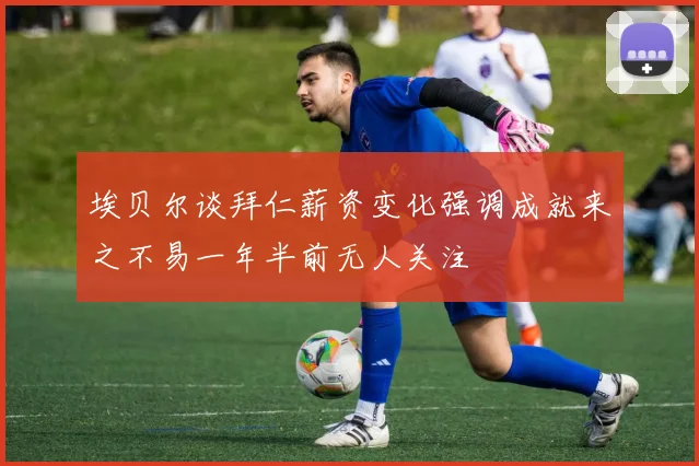 埃贝尔谈拜仁薪资变化强调成就来之不易一年半前无人关注