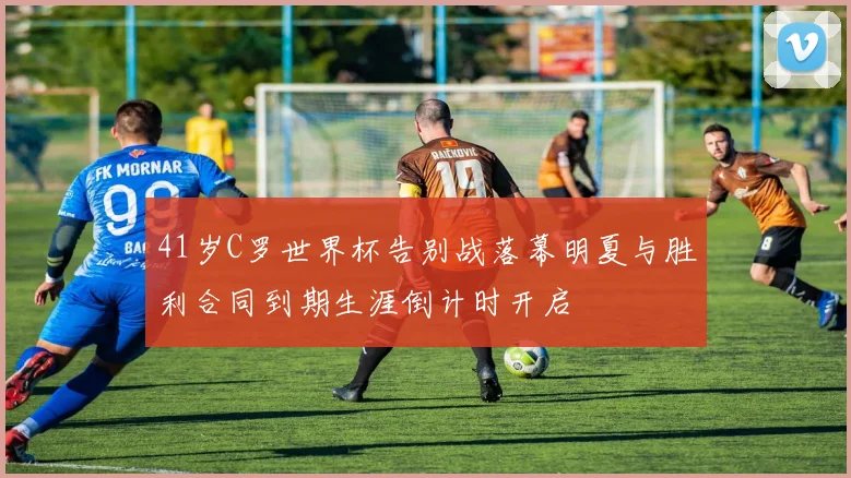 41岁C罗世界杯告别战落幕明夏与胜利合同到期生涯倒计时开启