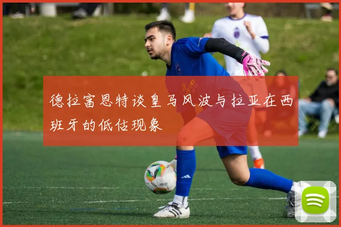 德拉富恩特谈皇马风波与拉亚在西班牙的低估现象