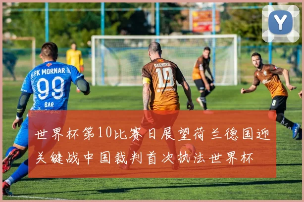 世界杯第10比赛日展望荷兰德国迎关键战中国裁判首次执法世界杯