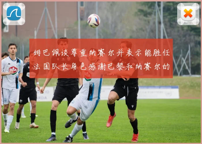 姆巴佩谈尊重纳赛尔并表示能胜任法国队长角色感谢巴黎和纳赛尔的支持