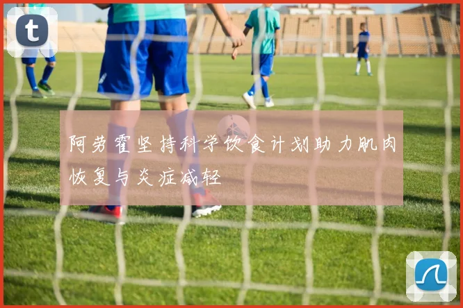 阿劳霍坚持科学饮食计划助力肌肉恢复与炎症减轻