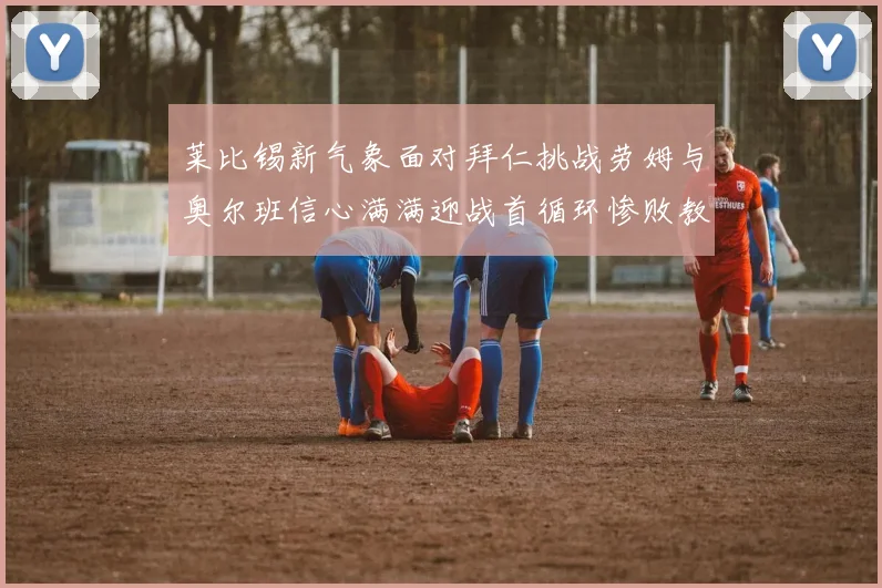 莱比锡新气象面对拜仁挑战劳姆与奥尔班信心满满迎战首循环惨败教训