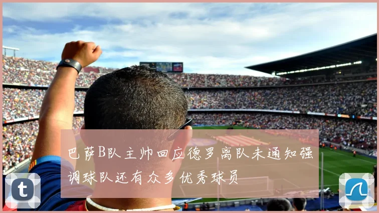 巴萨B队主帅回应德罗离队未通知强调球队还有众多优秀球员