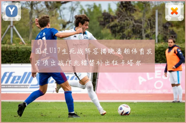 国足U17生死战阵容揭晓潘朝伟首发万项出战邝兆镭替补出征卡塔尔