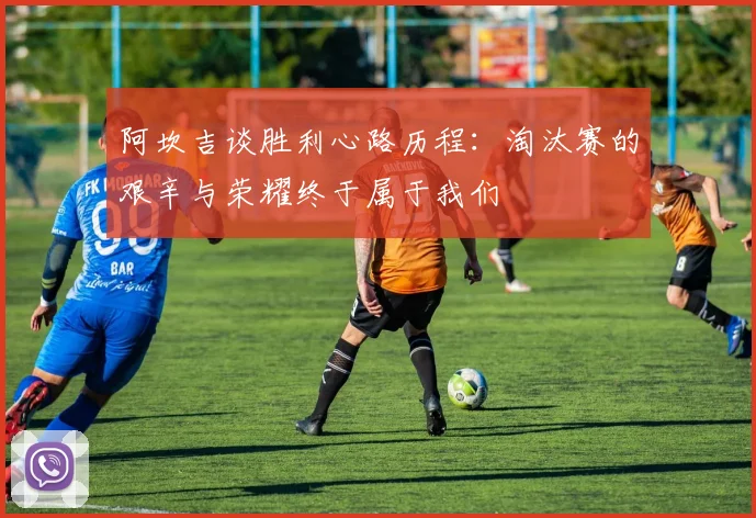 阿坎吉谈胜利心路历程：淘汰赛的艰辛与荣耀终于属于我们