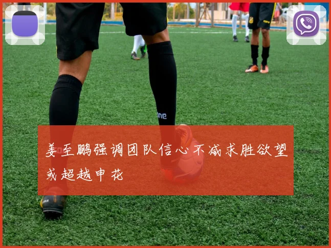姜至鹏强调团队信心不减求胜欲望或超越申花